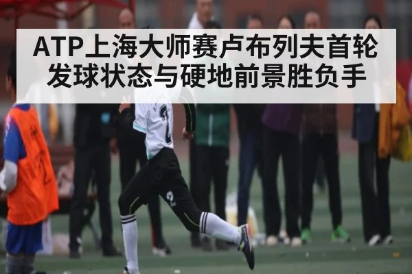 ATP上海大师赛卢布列夫首轮发球状态与硬地前景胜负手