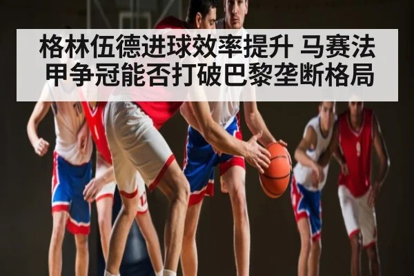 格林伍德进球效率提升 马赛法甲争冠能否打破巴黎垄断格局