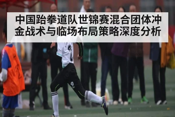 中国跆拳道队世锦赛混合团体冲金战术与临场布局策略深度分析