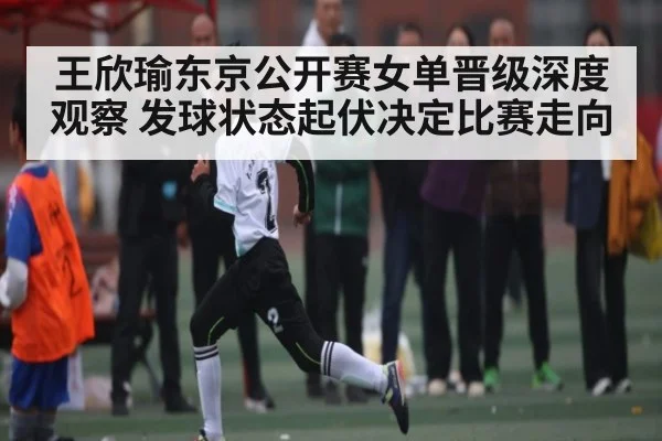 王欣瑜东京公开赛女单晋级深度观察 发球状态起伏决定比赛走向